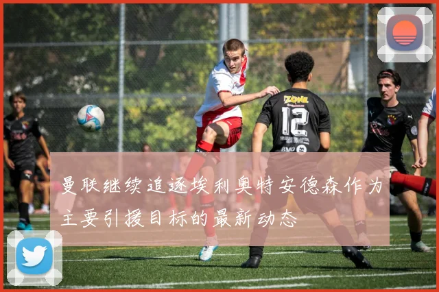 曼联继续追逐埃利奥特安德森作为主要引援目标的最新动态
