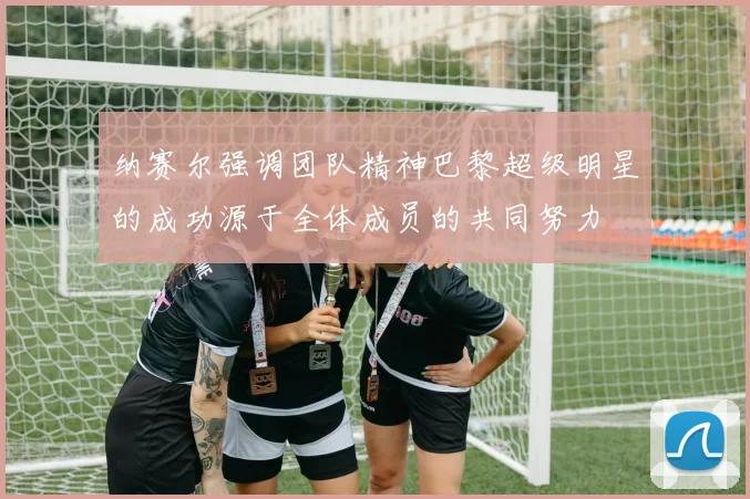 纳赛尔强调团队精神巴黎超级明星的成功源于全体成员的共同努力