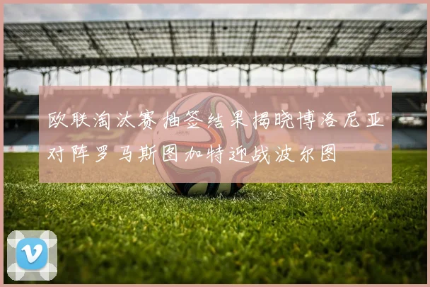 欧联淘汰赛抽签结果揭晓博洛尼亚对阵罗马斯图加特迎战波尔图