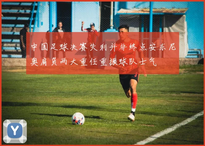 中国足球决赛失利并非终点安东尼奥肩负两大重任重振球队士气
