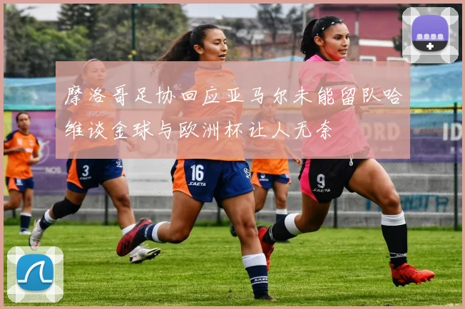 摩洛哥足协回应亚马尔未能留队哈维谈金球与欧洲杯让人无奈