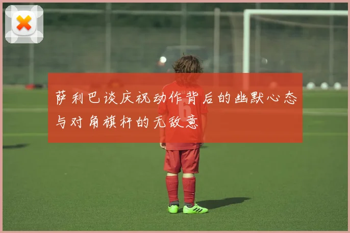 萨利巴谈庆祝动作背后的幽默心态与对角旗杆的无敌意