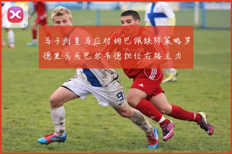 马卡列皇马应对姆巴佩缺阵策略罗德里戈或巴尔韦德担任右路主力