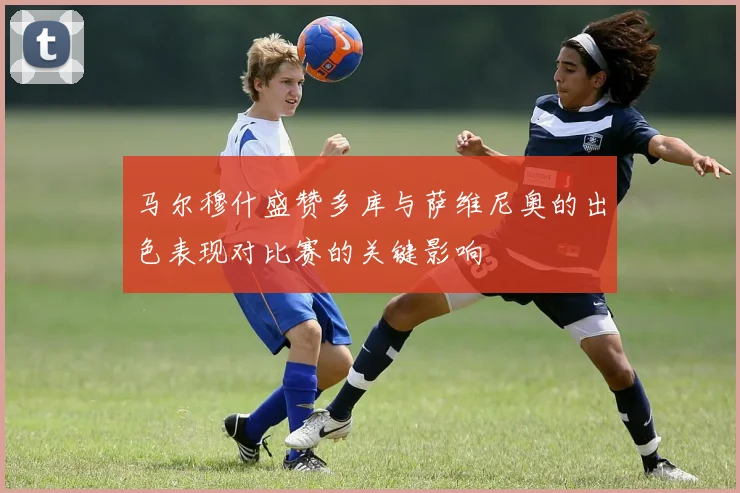 马尔穆什盛赞多库与萨维尼奥的出色表现对比赛的关键影响