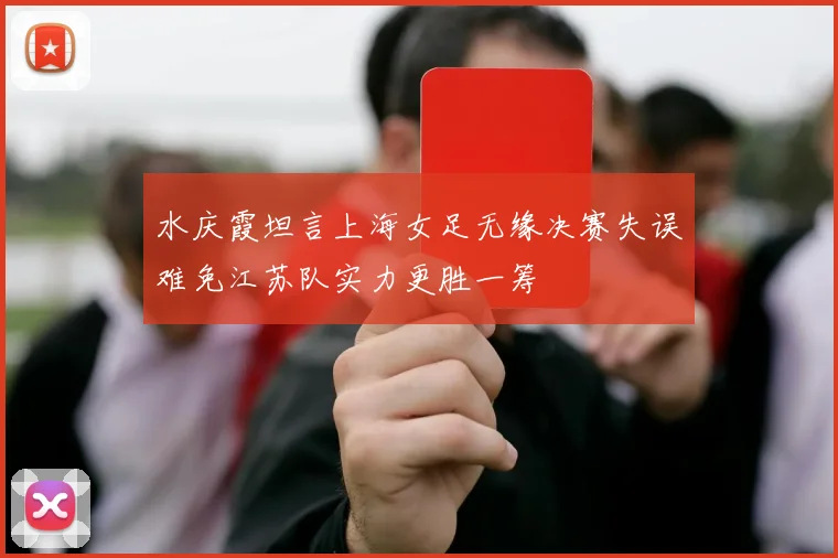 水庆霞坦言上海女足无缘决赛失误难免江苏队实力更胜一筹