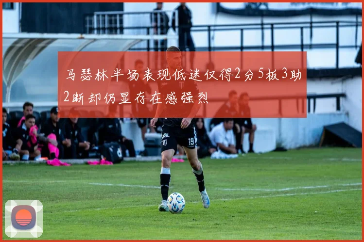 马瑟林半场表现低迷仅得2分5板3助2断却仍显存在感强烈